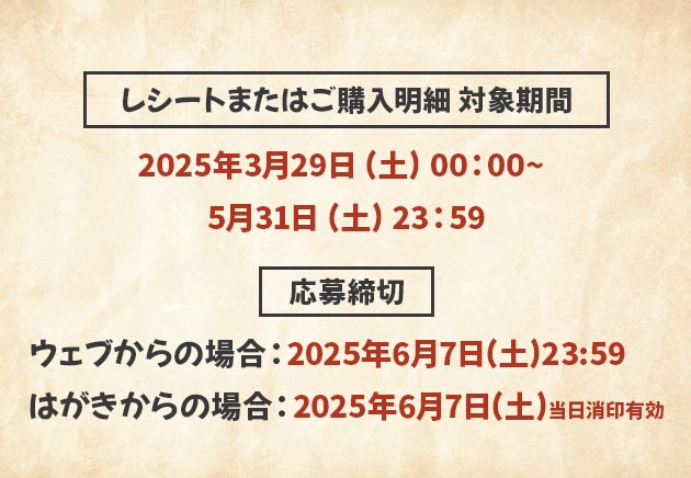 レシートまたはご購入明細 対象期間 2025年3月29日（土）00：00～5月31日（土）23：59 応募締切 ウェブからの場合：2025年6月7日(土)23:59 はがきからの場合：2025年6月7日(土)当日消印有効