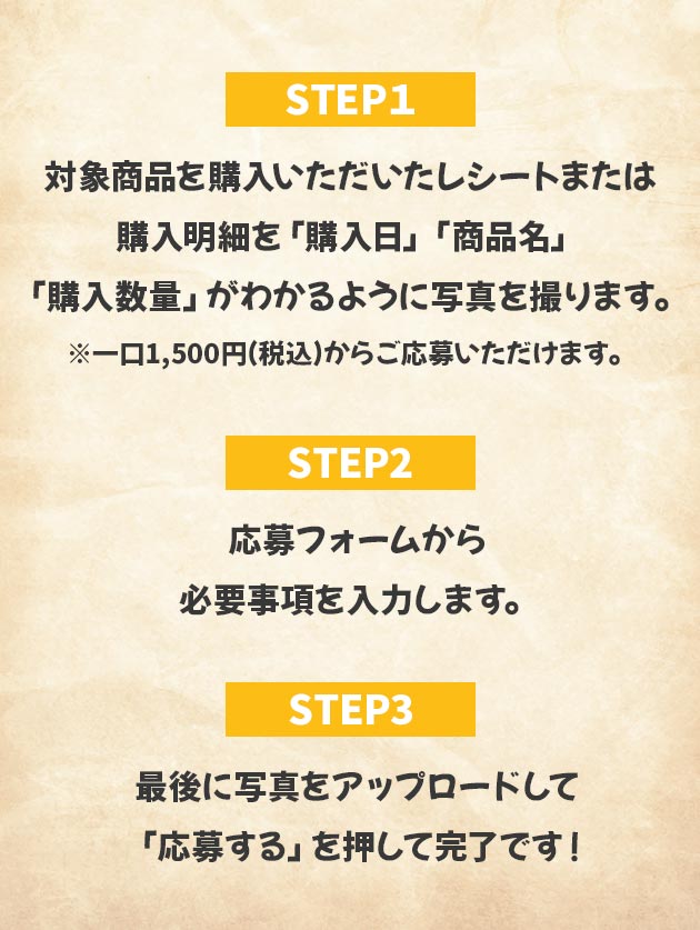 STEP1:対象商品を購入いただいたレシートまたは購入明細を「購入日」「商品名」「購入数量」がわかるように写真を撮ります。 ※一口1,500円(税込)からご応募いただけます。 STEP2:応募フォームから必要事項を入力します。 STEP3:最後に写真をアップロードして「応募する」を押して完了です！
