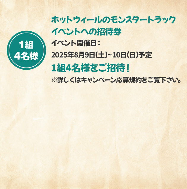 1組4名様 ホットウィールのモンスタートラックイベントへの招待券 イベント開催日：2025年8月9日(土)～10日(日)予定 1組4名様をご招待！ ※詳しくはキャンペーン応募規約をご覧下さい。